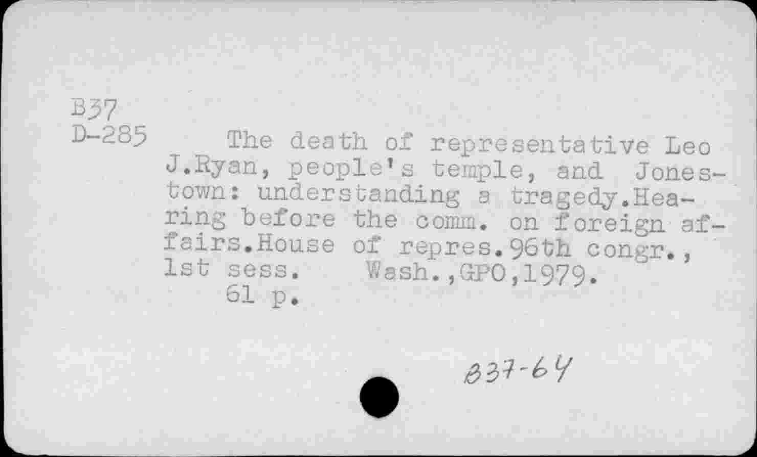 ﻿^7
D-285
The death of representative Leo J.Hyan, people’s temple, and Jones town: understanding a tragedy.Hearing before the comm, on foreign af fairs.House of repres.96th congr., 1st sess. Wash. ,GrPO,1979.
61 p.
